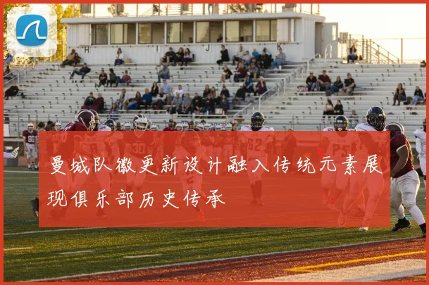 曼城队徽更新设计融入传统元素展现俱乐部历史传承