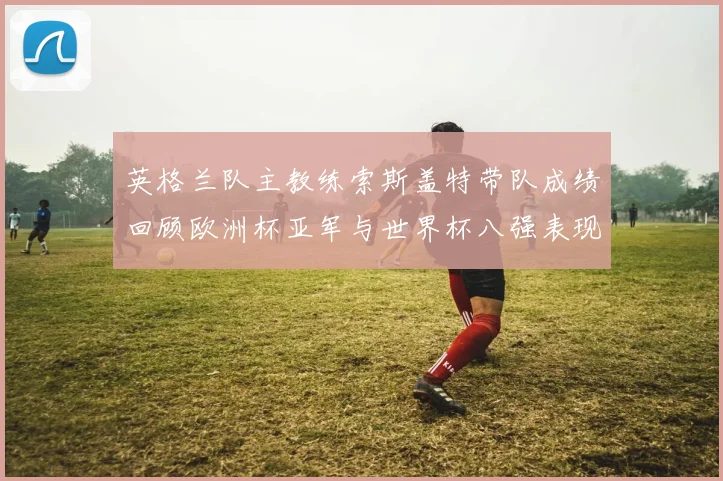 英格兰队主教练索斯盖特带队成绩回顾欧洲杯亚军与世界杯八强表现