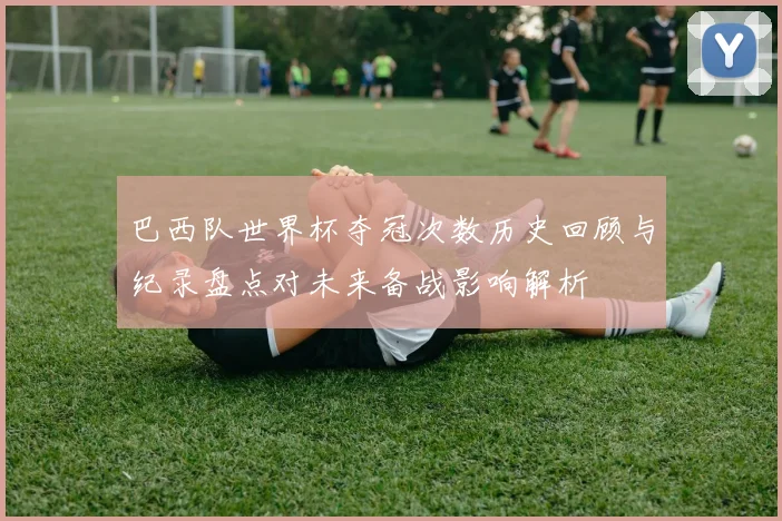 巴西队世界杯夺冠次数历史回顾与纪录盘点对未来备战影响解析