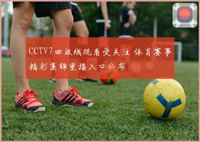 CCTV7回放线观看受关注 体育赛事精彩集锦重播入口公布
