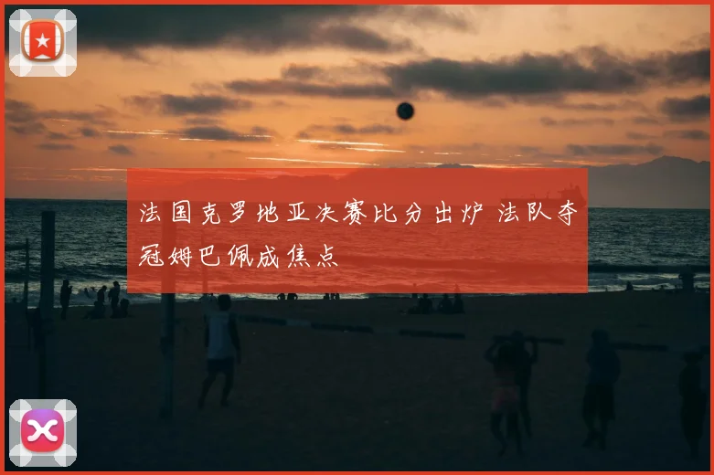 法国克罗地亚决赛比分出炉 法队夺冠姆巴佩成焦点