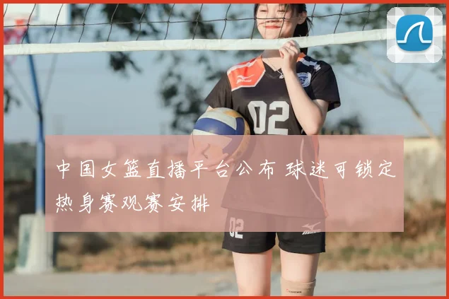 中国女篮直播平台公布 球迷可锁定热身赛观赛安排