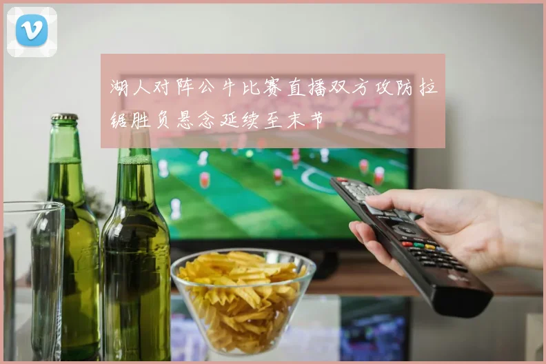 湖人对阵公牛比赛直播双方攻防拉锯胜负悬念延续至末节