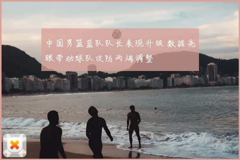 中国男篮蓝队队长表现升级 数据亮眼带动球队攻防两端调整