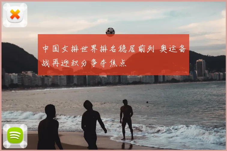 中国女排世界排名稳居前列 奥运备战再迎积分争夺焦点