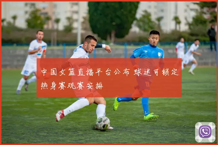 中国女篮直播平台公布 球迷可锁定热身赛观赛安排