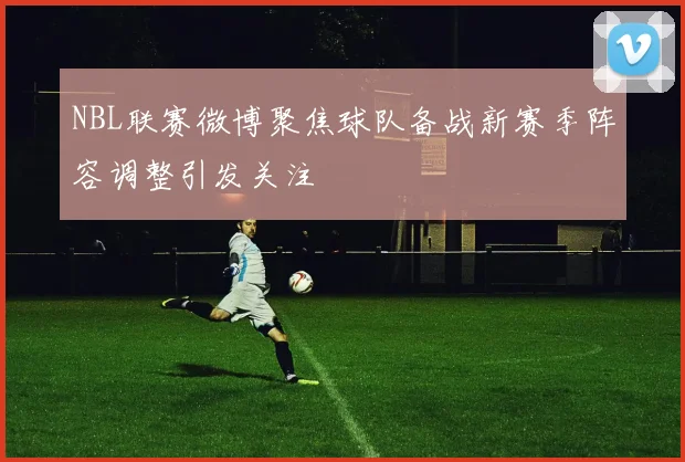NBL联赛微博聚焦球队备战新赛季阵容调整引发关注