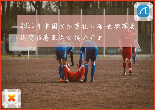 2023年中国女排赛程公布 世联赛奥运资格赛亚运会接连开打