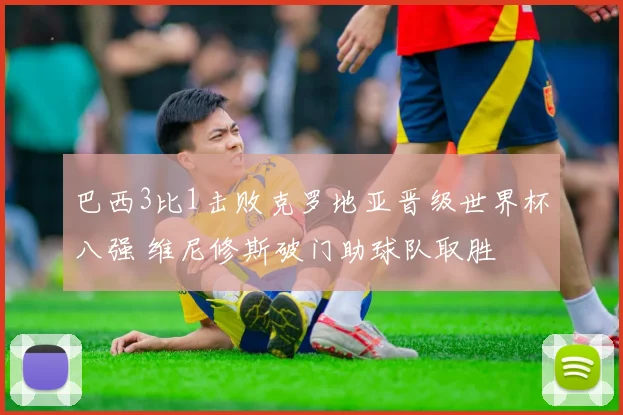 巴西3比1击败克罗地亚晋级世界杯八强 维尼修斯破门助球队取胜