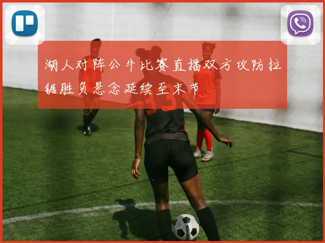 湖人对阵公牛比赛直播双方攻防拉锯胜负悬念延续至末节