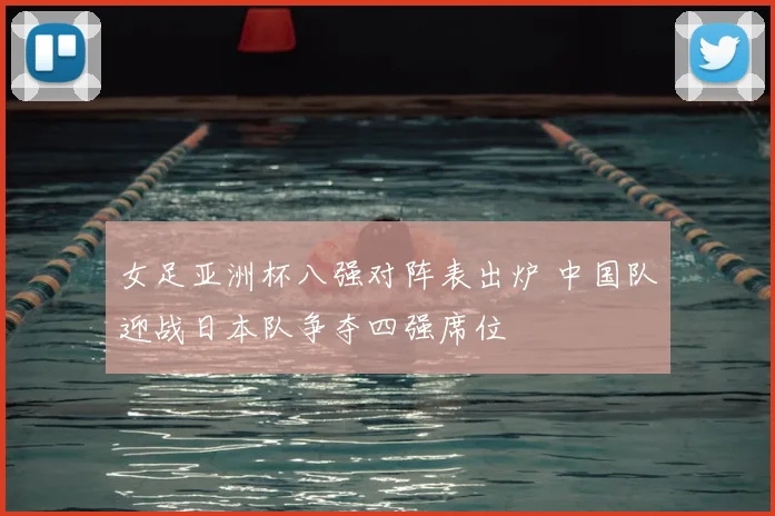 女足亚洲杯八强对阵表出炉 中国队迎战日本队争夺四强席位