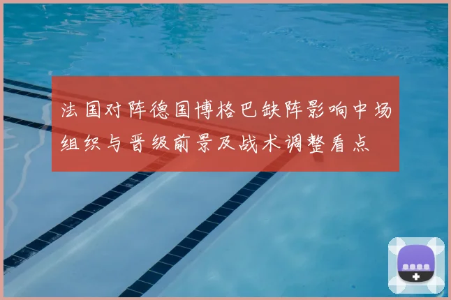 法国对阵德国博格巴缺阵影响中场组织与晋级前景及战术调整看点