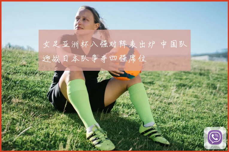 女足亚洲杯八强对阵表出炉 中国队迎战日本队争夺四强席位