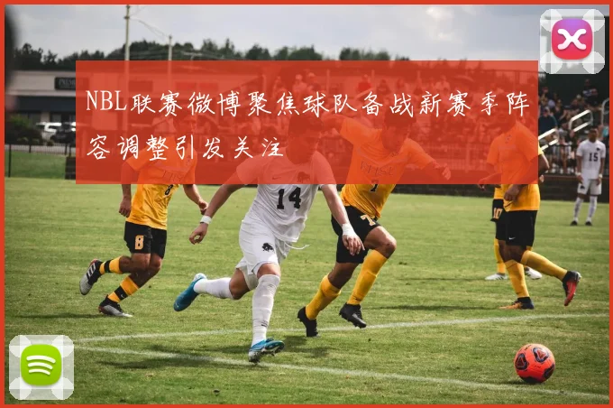 NBL联赛微博聚焦球队备战新赛季阵容调整引发关注