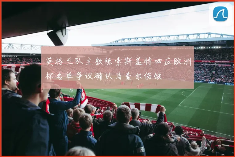 英格兰队主教练索斯盖特回应欧洲杯名单争议确认马奎尔伤缺