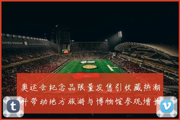 奥运会纪念品限量发售引收藏热潮并带动地方旅游与博物馆参观增长