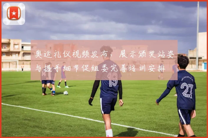 奥运礼仪视频发布，展示颁奖站姿与握手细节促组委完善培训安排