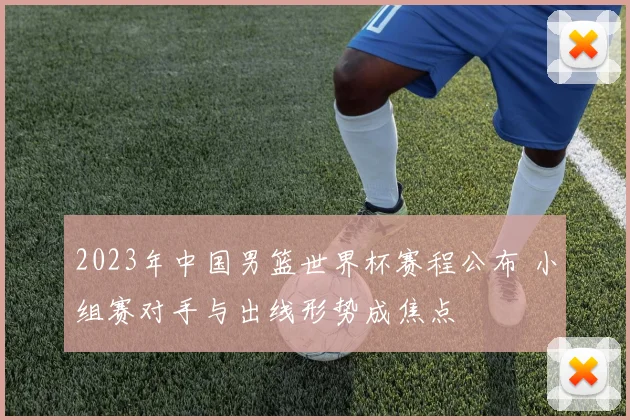 2023年中国男篮世界杯赛程公布 小组赛对手与出线形势成焦点