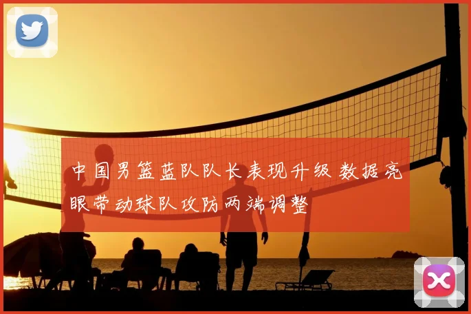 中国男篮蓝队队长表现升级 数据亮眼带动球队攻防两端调整