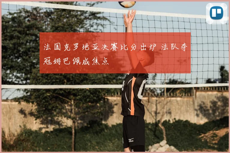 法国克罗地亚决赛比分出炉 法队夺冠姆巴佩成焦点