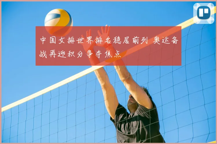 中国女排世界排名稳居前列 奥运备战再迎积分争夺焦点