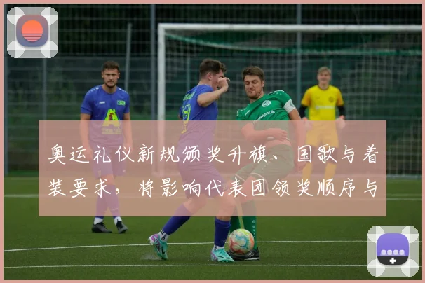 奥运礼仪新规颁奖升旗、国歌与着装要求，将影响代表团领奖顺序与致辞安排