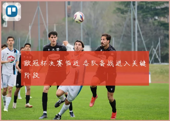 欧冠杯决赛临近 各队备战进入关键阶段