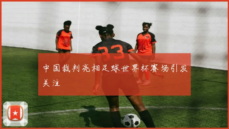 中国裁判亮相足球世界杯赛场引发关注