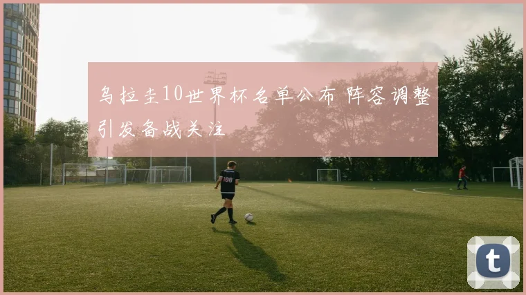 乌拉圭10世界杯名单公布 阵容调整引发备战关注